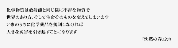 化学物質は放射能と同じ様に不吉な物質で世界のあり方、そして生命そのものを変えてしまいます　いまのうちに化学薬品を規制しなければ大きな災害を引き起すことになります　『沈黙の春』より 