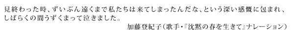 見終わった時、ずいぶん遠くまで私たちは来てしまったんだな、という深い感慨に包まれ、しばらくの間うずくまって泣きました。　加藤登紀子（歌手・『沈黙の春を生きて』ナレーション）