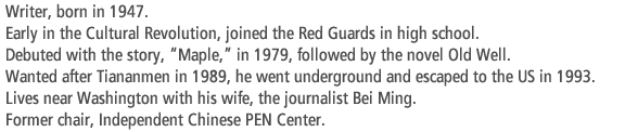 Writer, born in 1947. Early in the Cultural Revolution, joined the Red Guards in high school. Debuted with the story, “Maple,” in 1979, followed by the novel Old Well.  Wanted after Tiananmen in 1989, he went underground and escaped to the US in 1993. Lives near Washington with his wife, the journalist Bei Ming. Former chair, Independent Chinese PEN Center.