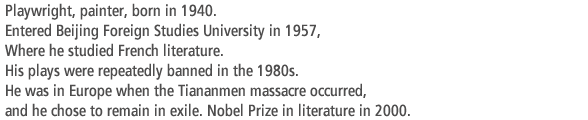 Playwright, painter, born in 1940. Entered Beijing Foreign Studies University in 1957, Where he studied French literature. His plays were repeatedly banned in the 1980s.  He was in Europe when the Tiananmen massacre occurred, and he chose to remain in exile. Nobel Prize in literature in 2000.