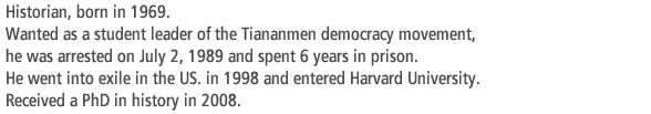 Historian, born in 1969. Wanted as a student leader of the Tiananmen democracy movement,  he was arrested on July 2, 1989 and spent 6 years in prison. He went into exile in the US. in 1998 and entered Harvard University. Received a PhD in history in 2008.