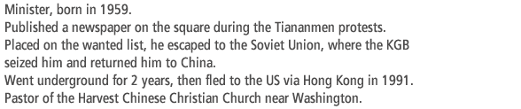 Minister, born in 1959. Published a newspaper on the square during the Tiananmen protests. Placed on the wanted list, he escaped to the Soviet Union, where the KGB  seized him and returned him to China. Went underground for 2 years, then fled to the US via Hong Kong in 1991. Pastor of the Harvest Chinese Christian Church near Washington.