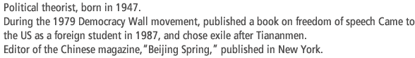 Political theorist, born in 1947. During the 1979 Democracy Wall movement, published a book on freedom of speech Came to the US as a foreign student in 1987, and chose exile after Tiananmen.  Editor of the Chinese magazine,“Beijing Spring,” published in New York.
