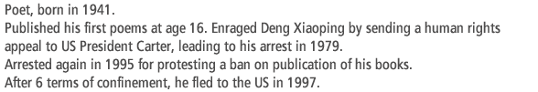 Poet, born in 1941. Published his first poems at age 16. Enraged Deng Xiaoping by sending a human rights appeal to US President Carter, leading to his arrest in 1979. Arrested again in 1995 for protesting a ban on publication of his books. After 6 terms of confinement, he fled to the US in 1997.