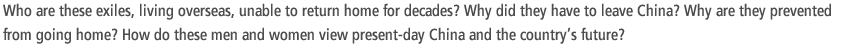 Who are these exiles, living overseas, unable to return home for decades? Why did they have to leave China? Why are they prevented from going home? How do these men and women view present-day China and the country’s future?