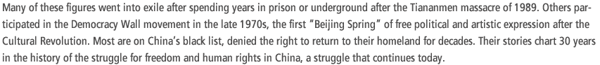 Many of these figures went into exile after spending years in prison or underground after the Tiananmen massacre of 1989. Others participated in the Democracy Wall movement in the late 1970s, the first “Beijing Spring” of free political and artistic expression after the Cultural Revolution. Most are on China’s black list, denied the right to return to their homeland for decades. Their stories chart 30 years in the history of the struggle for freedom and human rights in China, a struggle that continues today.