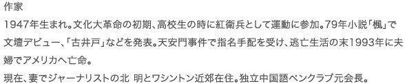 作家  1947年生まれ。文化大革命の初期、高校生の時に紅衛兵として運動に参加。79年小説｢楓｣で文壇デビュー、｢古井戸｣などを発表。天安門事件で指名手配を受け、逃亡生活の末1993年に夫婦でアメリカへ亡命。現在、妻でジャーナリストの北 明とワシントン近郊在住。独立中国語ペンクラブ元会長。