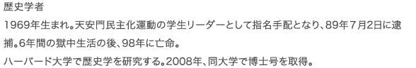 歴史学者 1969年生まれ。天安門民主化運動の学生リーダーとして指名手配となり、89年7月2日に逮捕。6年間の獄中生活の後、98年に亡命。ハーバード大学で歴史学を研究する。2008年、同大学で博士号を取得。
