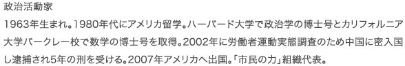 政治活動家 1963年生まれ。1980年代にアメリカ留学。ハーバード大学で政治学の博士号と　カリフォルニア大学バークレー校で数学の博士号を取得。2002年に労働者運動実態調査のため中国に密入国し逮捕され5年の刑を受ける。2007年アメリカへ出国。｢市民の力｣組織代表。
