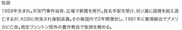 牧師 1959年生まれ。天安門事件当時、広場で新聞を発行。指名手配を受け、旧ソ連に国境を超え逃亡するが、KGBに拘束され強制送還。その後国内で2年間潜伏し、1991年に香港経由でアメリカに亡命。現在ワシントン郊外の豊作教会で牧師を務める。
