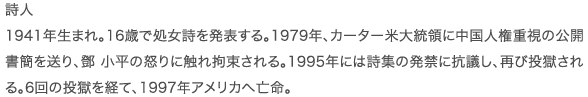 詩人 1941年生まれ。16歳で処女詩を発表する。1979年、カーター米大統領に中国人権重視の公開書簡を送り、鄧 小平の怒りに触れ拘束される。1995年には詩集の発禁に抗議し、再び投獄される。6回の投獄を経て、1997年アメリカへ亡命。