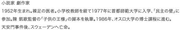 小説家 劇作家 1952年生まれ。裸足の医者。小学校教師を経て1977年に首都師範大学に入学、｢民主の壁｣に参加。陳 凱歌監督の｢子供の王様｣の脚本を執筆。1986年、オスロ大学の博士課程に進む。天安門事件後、スウェーデンへ亡命。
