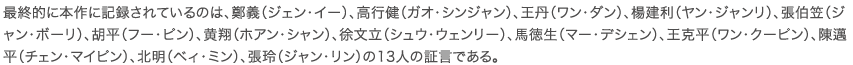 最終的に本作に記録されているのは、鄭義（ジェン・イー）、高行健（ガオ・シンジャン）、王丹（ワン・ダン）、楊建利（ヤン・ジャンリ）、張伯笠（ジャン・ボーリ）、胡平（フー・ピン）、黄翔（ホアン・シャン）、徐文立（シュウ・ウェンリー）、馬徳生（マー・デシェン）、王克平（ワン・クーピン）、陳邁平（チェン・マイピン）、北明（ベィ・ミン）、張玲（ジャン・リン）の13人の証言である。