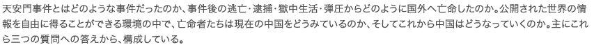 天安門事件とはどのような事件だったのか、事件後の逃亡・逮捕・獄中生活・弾圧からどのように国外へ亡命したのか。公開された世界の情報を自由に得ることができる環境の中で、亡命者たちは現在の中国をどうみているのか、そしてこれから中国はどうなっていくのか。主にこれら三つの質問への答えから、構成している。