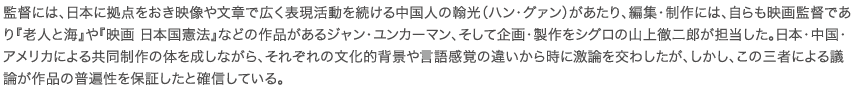 監督には、日本に拠点をおき映像や文章で広く表現活動を続ける中国人の翰光（ハン・グァン）があたり、編集・制作には、自らも映画監督であり『老人と海』や『映画 日本国憲法』などの作品があるジャン・ユンカーマン、そして企画・製作をシグロの山上徹二郎が担当した。日本・中国・アメリカによる共同制作の体を成しながら、それぞれの文化的背景や言語感覚の違いから時に激論を交わしたが、しかし、この三者による議論が作品の普遍性を保証したと確信している。