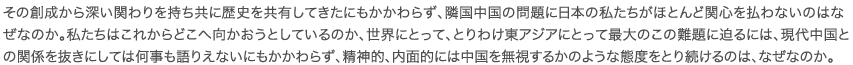 その創成から深い関わりを持ち共に歴史を共有してきたにもかかわらず、隣国中国の問題に日本の私たちがほとんど関心を払わないのはなぜなのか。私たちはこれからどこへ向かおうとしているのか、世界にとって、とりわけ東アジアにとって最大のこの難題に迫るには、現代中国との関係を抜きにしては何事も語りえないにもかかわらず、精神的、内面的には中国を無視するかのような態度をとり続けるのは、なぜなのか。