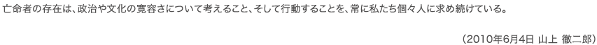 亡命者の存在は、政治や文化の寛容さについて考えること、そして行動することを、常に私たち個々人に求め続けている。 （2010年6月1日 山上徹二郎）