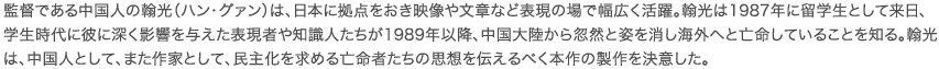 監督である中国人の翰光（ハン・グァン）は、日本に拠点をおき映像や文章など表現の場で幅広く活躍。翰光は1987年に留学生として来日、学生時代に彼に深く影響を与えた表現者や知識人たちが1989年以降、中国大陸から忽然と姿を消し海外へと亡命していることを知る。翰光は、中国人として、また作家として、民主化を求める亡命者たちの思想を伝えるべく本作の製作を決意した。