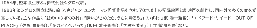 1954年、熊本県生まれ。株式会社シグロ代表。 1986年にシグロを設立以降、翰 光やジャン・ユンカーマン監督作品を含む、70本以上の記録映画と劇映画を製作し、国内外で多くの賞を受賞している。主な作品に『絵の中のぼくの村』、『酔いがさめたら、うちに帰ろう。』（いずれも東 陽一監督）、『エドワード・サイード　OUT OF PLACE』 （佐藤 真監督）、『花はどこへいった』（坂田 雅子監督）、『沈黙を破る』（土井 敏邦監督）など。