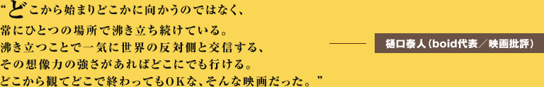 どこから始まりどこかに向かうのではなく、常にひとつの場所で沸き立ち続けている。 沸き立つことで一気に世界の反対側と交信する、その想像力の強さがあればどこにでも行ける。どこから観てどこで終わってもOKな、そんな映画だった。 ーーー樋口泰人（boid代表／映画批評） 