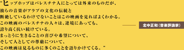 ヒップホップはパレスチナ人にとっては外来のものだが、彼らの音楽がアラブの文化の伝統と断絶しているわけでないことはこの映画を見ればよくわかる。この映画のパレスチナの人々は、逆境にあっても、誇り高く抗い続けている。まっとうに生きることの喜びや希望について、そして人としての尊厳について、この映画は見るものに多くのことを語りかけてくる。ーーー北中正和（音楽評論家） 