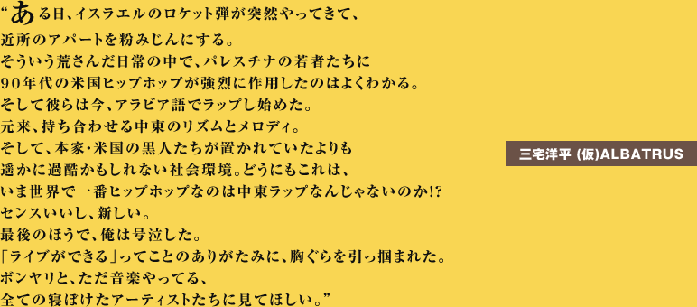 ある日、イスラエルのロケット弾が突然やってきて、近所のアパートを粉みじんにする。そういう荒さんだ日常の中で、パレスチナの若者たちに９０年代の米国ヒップホップが強烈に作用したのはよくわかる。そして彼らは今、アラビア語でラップし始めた。元来、持ち合わせる中東のリズムとメロディ。そして、本家・米国の黒人たちが置かれていたよりも遥かに過酷かもしれない社会環境。どうにもこれは、いま世界で一番ヒップホップなのは中東ラップなんじゃないのか！？センスいいし、新しい。最後のほうで、俺は号泣した。「ライブができる」ってことのありがたみに、胸ぐらを引っ掴まれた。ボンヤリと、ただ音楽やってる、全ての寝ぼけたアーティストたちに見てほしい。三宅洋平 (仮)ALBATRUS