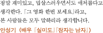 정말 재미있고, 밉살스러우면서도 애처롭다고 생각한다. 「그 영화 한번 보세요」라고, 본 사람들은 모두 말하리라 생각합니다. 안성기 （배우 『실미도』『잠자는 남자』）