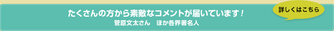 たくさんの方から素敵なコメントが届いています！　菅原文太さん　ほか各界著名人　詳しくはこちら